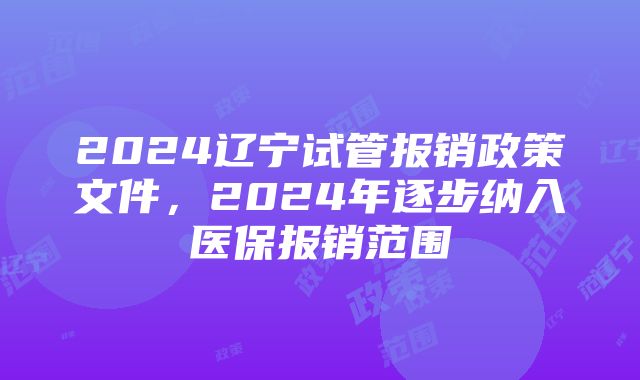 2024辽宁试管报销政策文件,2024年逐步纳入医保报销范围