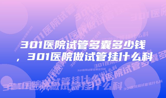301医院试管多囊多少钱,301医院做试管挂什么科