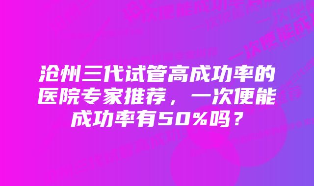沧州三代试管高成功率的医院专家推荐,一次便能成功率有50%吗?