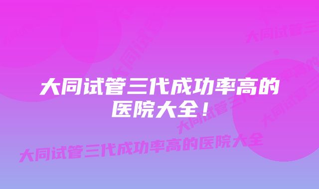 大同试管三代成功率高的医院大全!