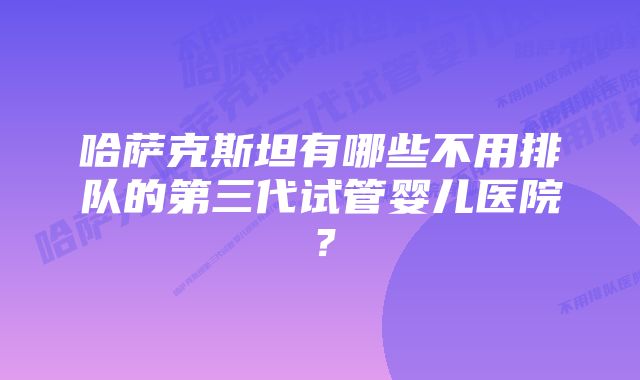 哈萨克斯坦有哪些不用排队的第三代试管婴儿医院？
