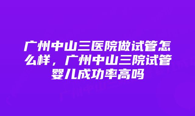 广州中山三医院做试管怎么样,广州中山三院试管婴儿成功率高吗