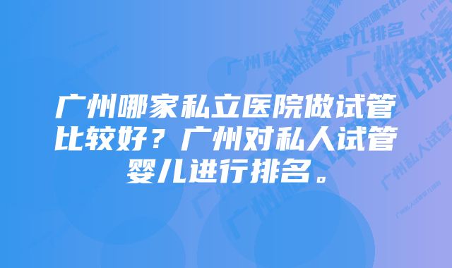 广州哪家私立医院做试管比较好?广州对私人试管婴儿进行排名。