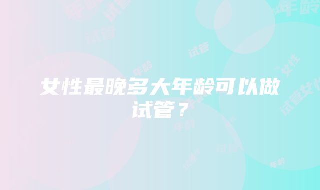 女性最晚多大年龄可以做试管?