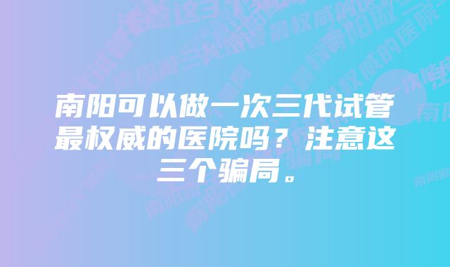 南阳可以做一次三代试管最权威的医院吗?注意这三个骗局。