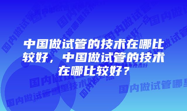 中国做试管的技术在哪比较好,中国做试管的技术在哪比较好?