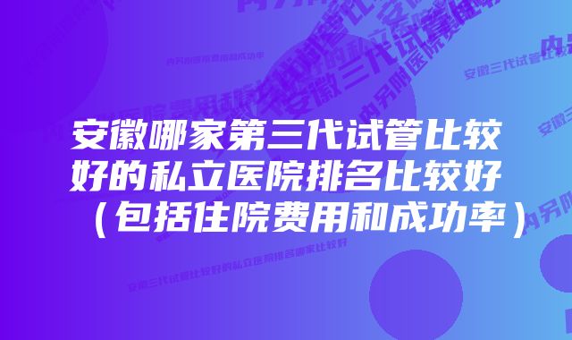 安徽哪家第三代试管比较好的私立医院排名比较好(包括住院费用和成功率)