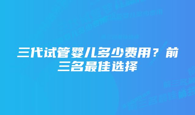 三代试管婴儿多少费用?前三名最佳选择