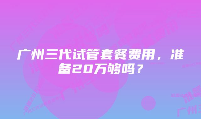 广州三代试管套餐费用,准备20万够吗?
