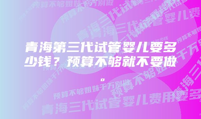 青海第三代试管婴儿要多少钱?预算不够就不要做。