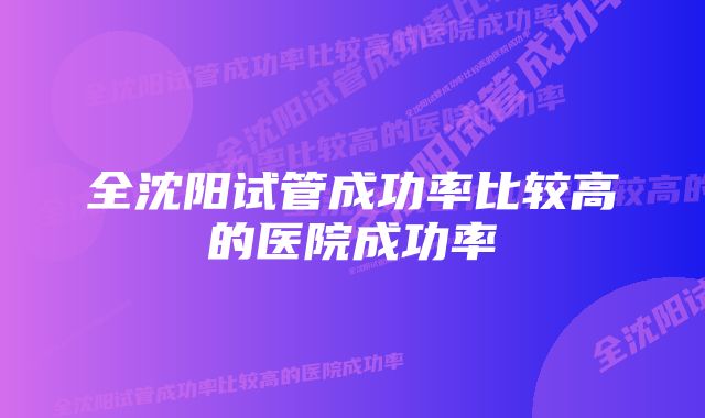 全沈阳试管成功率比较高的医院成功率