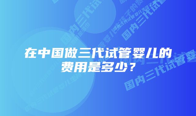 在中国做三代试管婴儿的费用是多少?