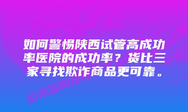 如何警惕陕西试管高成功率医院的成功率?货比三家寻找欺诈商品更可靠。
