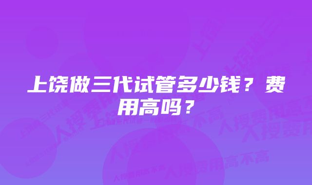 上饶做三代试管多少钱?费用高吗?