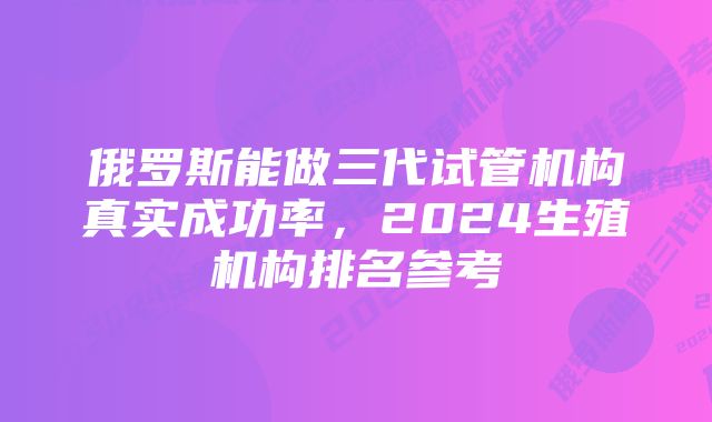 俄罗斯能做三代试管机构真实成功率,2024生殖机构排名参考