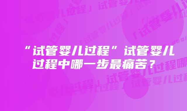 “试管婴儿过程”试管婴儿过程中哪一步最痛苦?