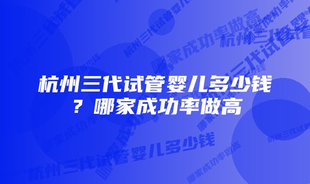 杭州三代试管婴儿多少钱?哪家成功率做高