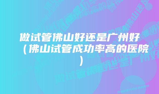 做试管佛山好还是广州好(佛山试管成功率高的医院)