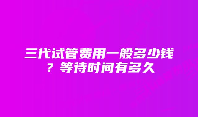 三代试管费用一般多少钱?等待时间有多久
