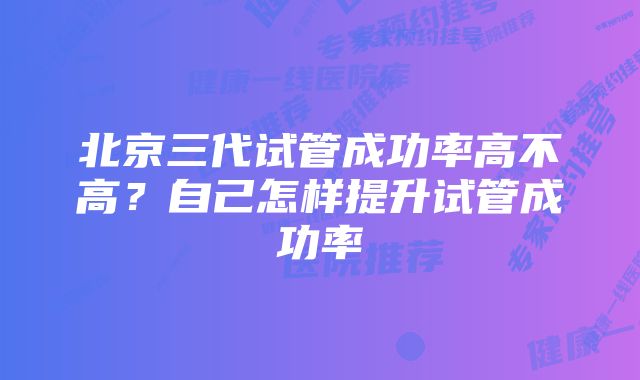 北京三代试管成功率高不高?自己怎样提升试管成功率