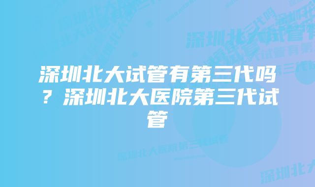 深圳北大试管有第三代吗?深圳北大医院第三代试管