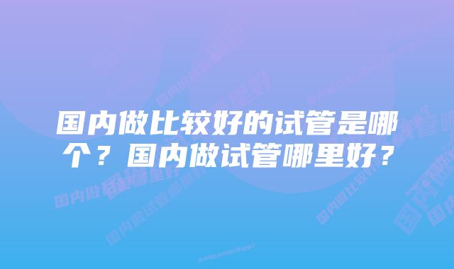 国内做比较好的试管是哪个?国内做试管哪里好?