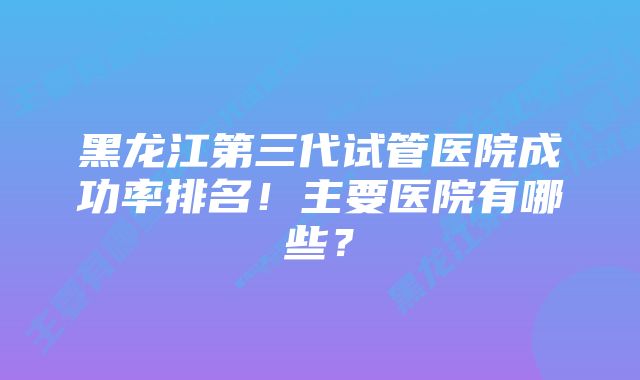 黑龙江第三代试管医院成功率排名!主要医院有哪些?