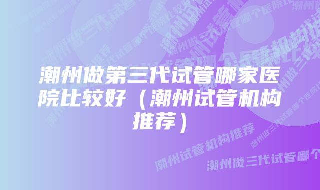潮州做第三代试管哪家医院比较好(潮州试管机构推荐)