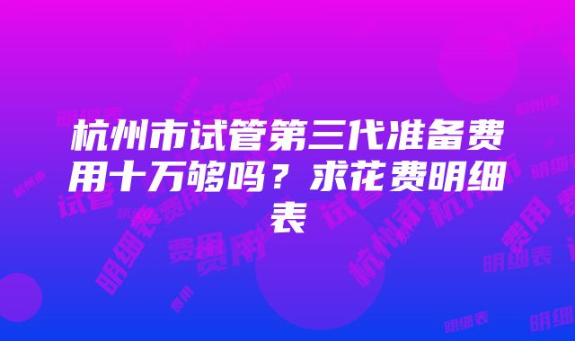 杭州市试管第三代准备费用十万够吗?求花费明细表