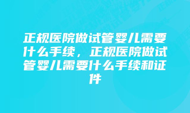 正规医院做试管婴儿需要什么手续,正规医院做试管婴儿需要什么手续和证件