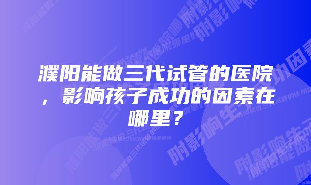濮阳能做三代试管的医院,影响孩子成功的因素在哪里?