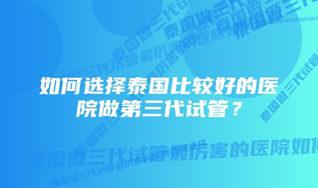 如何选择泰国比较好的医院做第三代试管?
