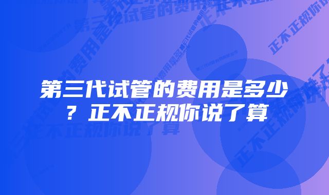 第三代试管的费用是多少?正不正规你说了算