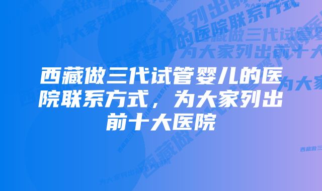 西藏做三代试管婴儿的医院联系方式,为大家列出前十大医院