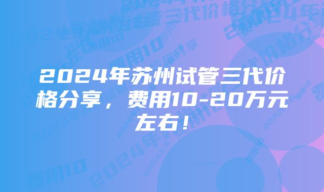 2024年苏州试管三代价格分享,费用10-20万元左右!