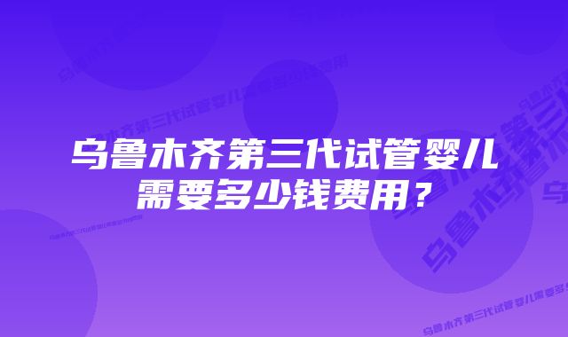 乌鲁木齐第三代试管婴儿需要多少钱费用?