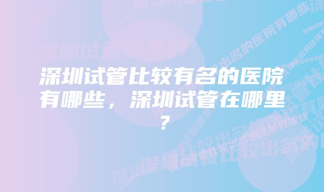 深圳试管比较有名的医院有哪些,深圳试管在哪里?