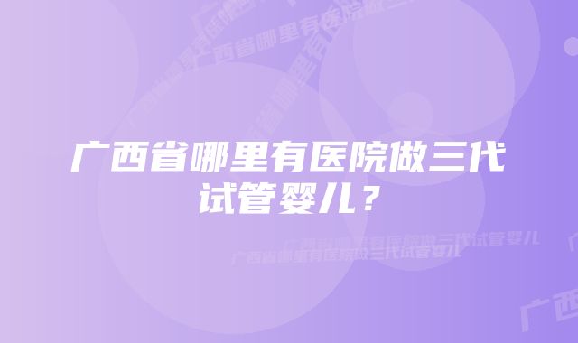 广西省哪里有医院做三代试管婴儿?
