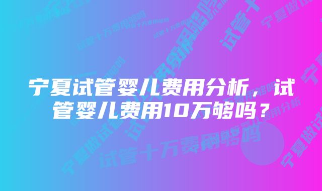 宁夏试管婴儿费用分析,试管婴儿费用10万够吗?