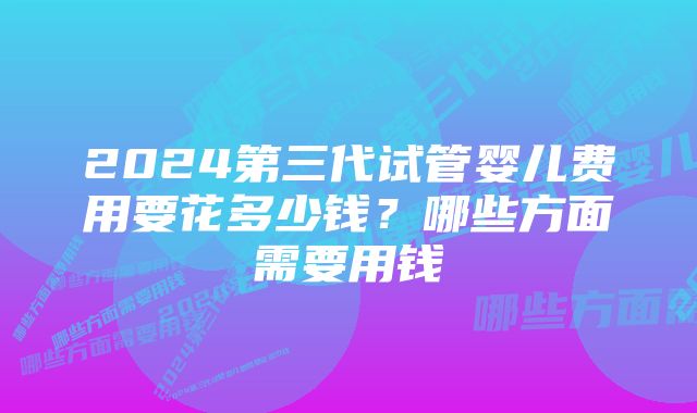2024第三代试管婴儿费用要花多少钱?哪些方面需要用钱