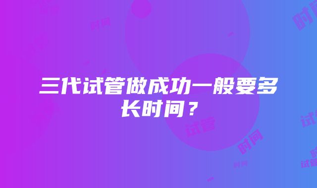 三代试管做成功一般要多长时间?