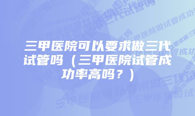 三甲医院可以要求做三代试管吗(三甲医院试管成功率高吗?)