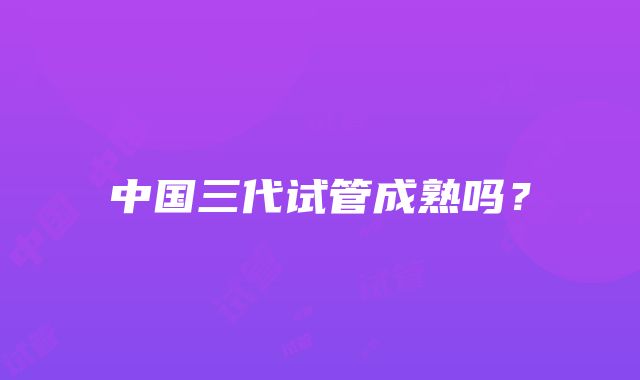 中国三代试管成熟吗?