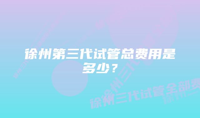 徐州第三代试管总费用是多少?