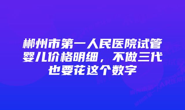 郴州市第一人民医院试管婴儿价格明细,不做三代也要花这个数字