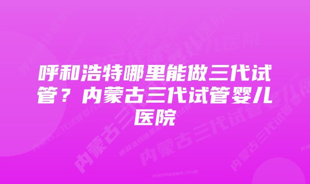 呼和浩特哪里能做三代试管?内蒙古三代试管婴儿医院