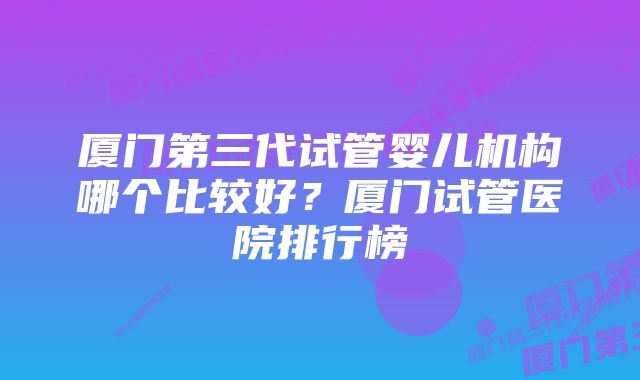 厦门第三代试管婴儿机构哪个比较好?厦门试管医院排行榜