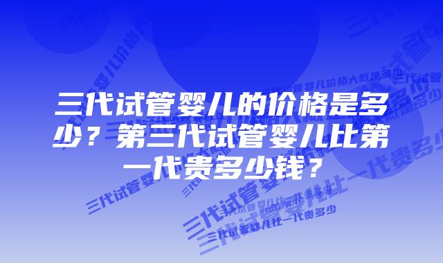 三代试管婴儿的价格是多少?第三代试管婴儿比第一代贵多少钱?