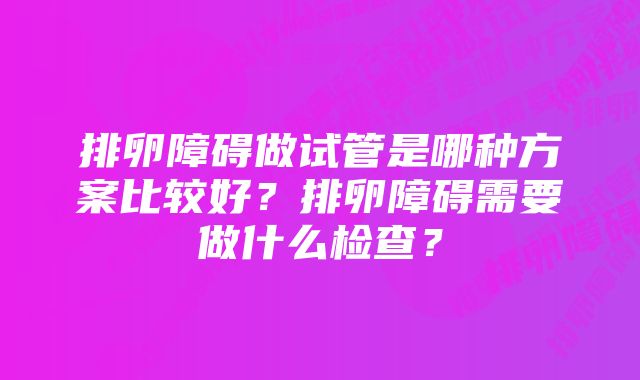 排卵障碍做试管是哪种方案比较好?排卵障碍需要做什么检查?