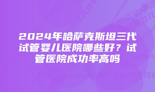 2024年哈萨克斯坦三代试管婴儿医院哪些好？试管医院成功率高吗
